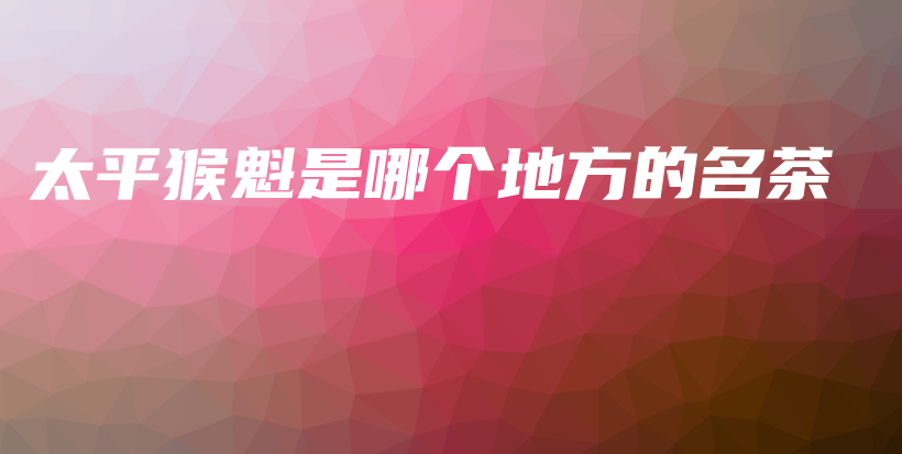 太平猴魁是哪个地方的名茶插图