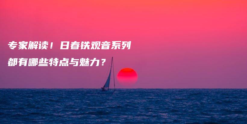 专家解读！日春铁观音系列都有哪些特点与魅力？插图