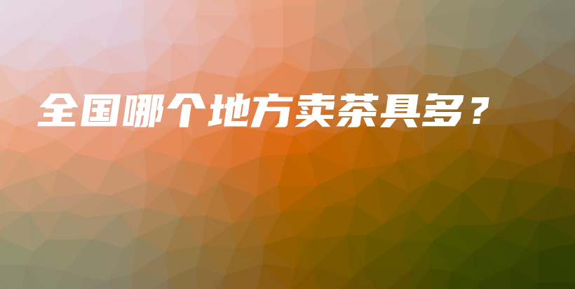 全国哪个地方卖茶具多？插图