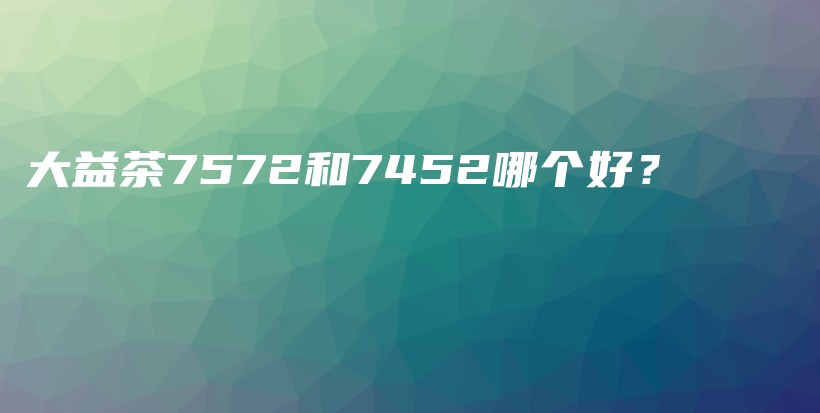 大益茶7572和7452哪个好？插图