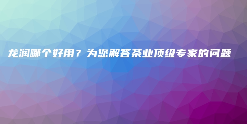 龙润哪个好用？为您解答茶业顶级专家的问题插图