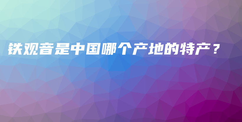 铁观音是中国哪个产地的特产？插图