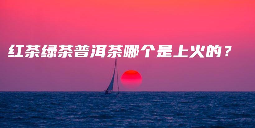 红茶绿茶普洱茶哪个是上火的？插图
