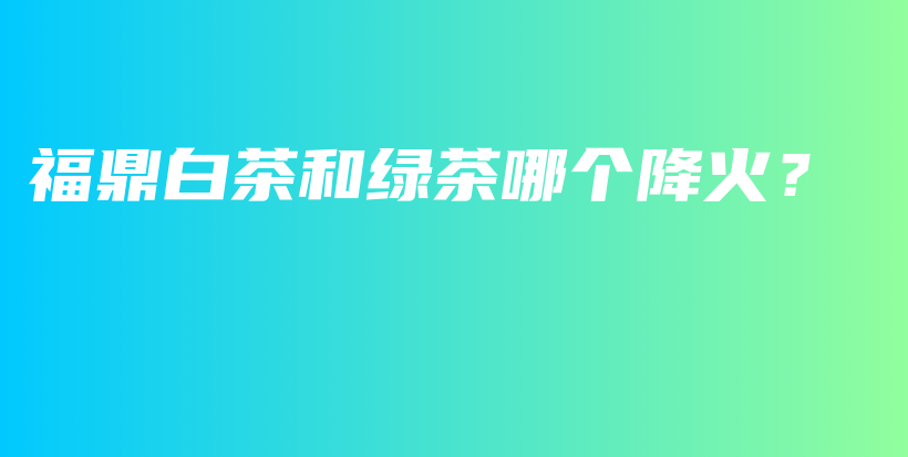 福鼎白茶和绿茶哪个降火？插图