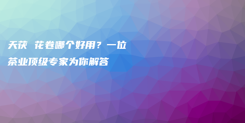 天茯 花卷哪个好用？一位茶业顶级专家为你解答插图