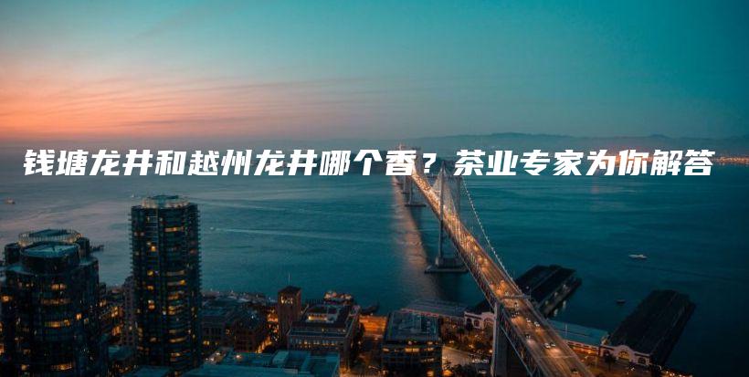 钱塘龙井和越州龙井哪个香？茶业专家为你解答插图