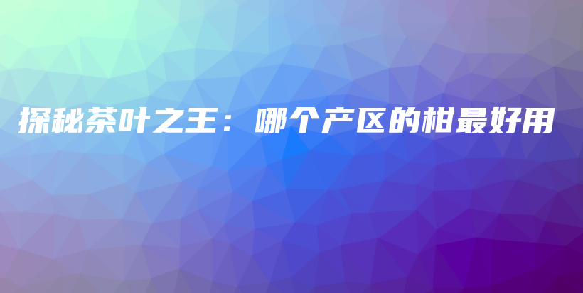 探秘茶叶之王：哪个产区的柑最好用插图