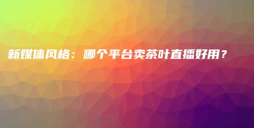 新媒体风格：哪个平台卖茶叶直播好用？插图