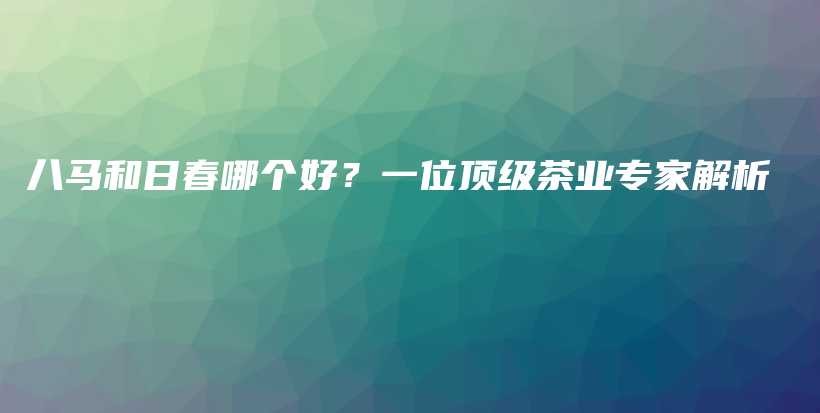 八马和日春哪个好？一位顶级茶业专家解析插图