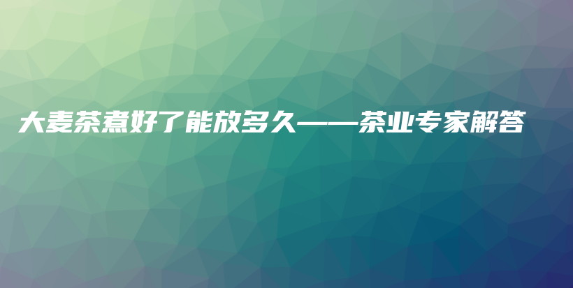 大麦茶煮好了能放多久——茶业专家解答插图