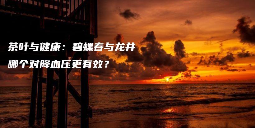 茶叶与健康:碧螺春与龙井哪个对降血压更有效?插图 茶叶与健康:碧螺春与龙井哪个对降血压更有效?插图