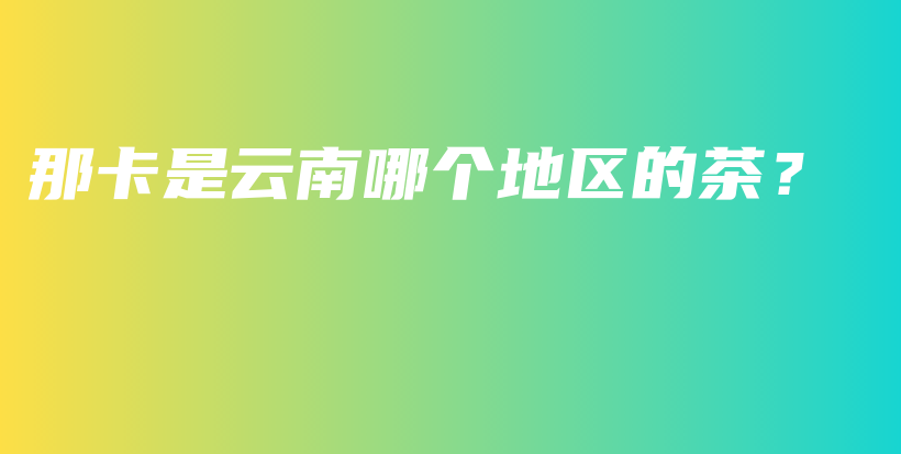 那卡是云南哪个地区的茶？插图