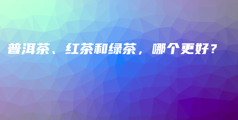 普洱茶、红茶和绿茶，哪个更好？插图