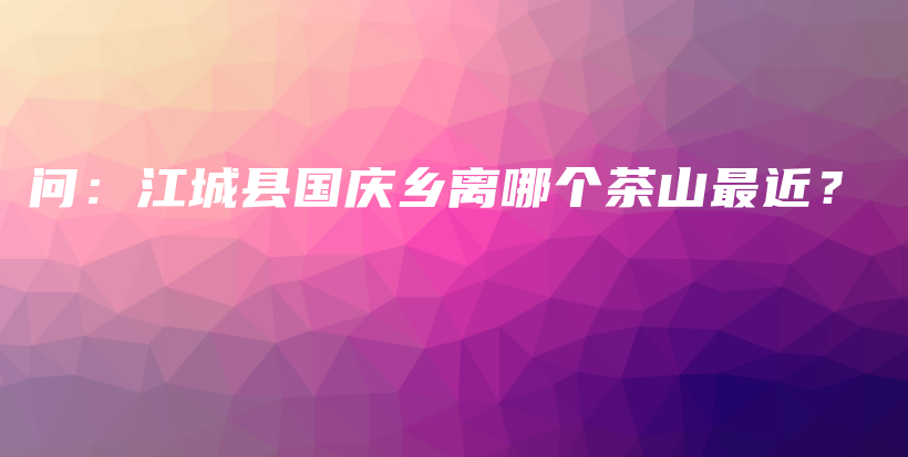 问：江城县国庆乡离哪个茶山最近？插图