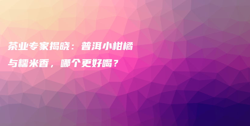 茶业专家揭晓：普洱小柑橘与糯米香，哪个更好喝？插图