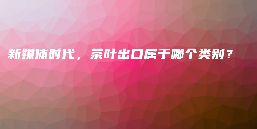 新媒体时代，茶叶出口属于哪个类别？插图