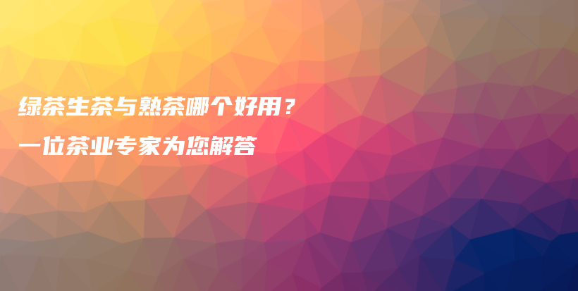 绿茶生茶与熟茶哪个好用？一位茶业专家为您解答插图