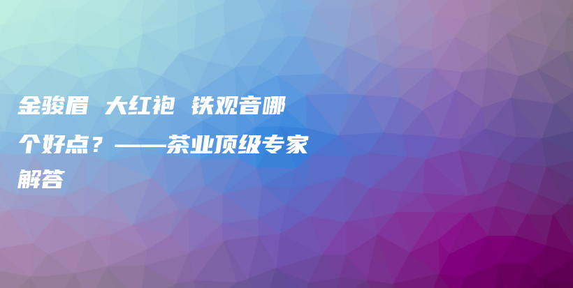 金骏眉 大红袍 铁观音哪个好点？——茶业顶级专家解答插图