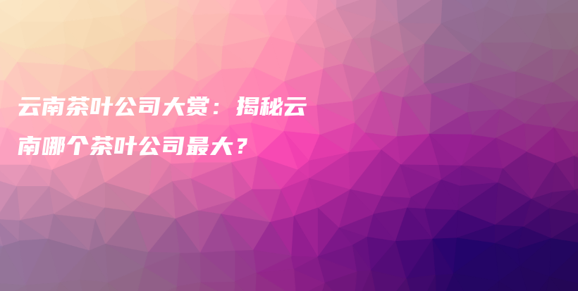 云南茶叶公司大赏：揭秘云南哪个茶叶公司最大？插图