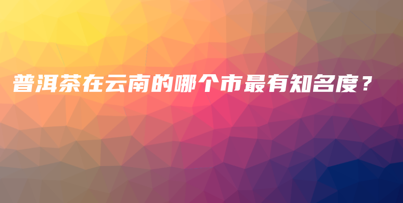 普洱茶在云南的哪个市最有知名度？插图