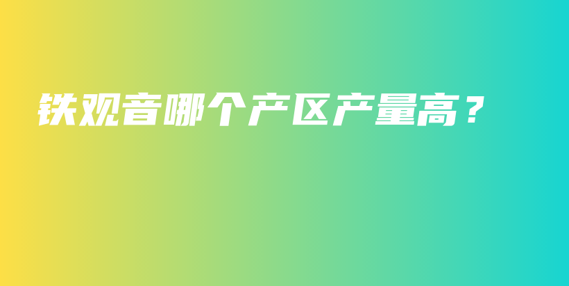 铁观音哪个产区产量高？插图