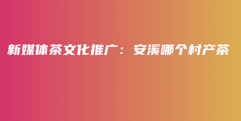 新媒体茶文化推广:安溪哪个村产茶插图 新媒体茶文化推广:安溪哪个村产茶插图