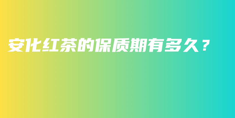 安化红茶的保质期有多久?插图 安化红茶的保质期有多久?插图