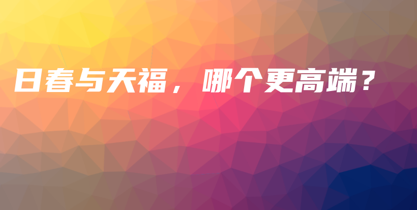 日春与天福，哪个更高端？插图