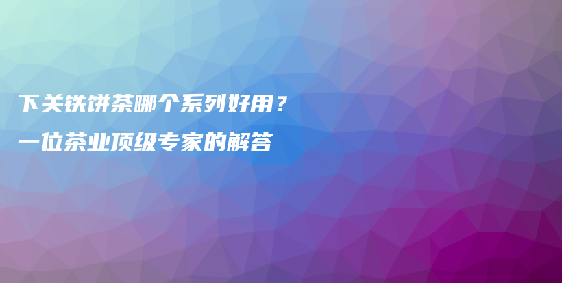 下关铁饼茶哪个系列好用？一位茶业顶级专家的解答插图