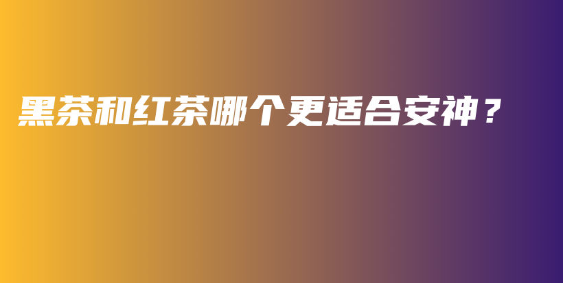 黑茶和红茶哪个更适合安神？插图